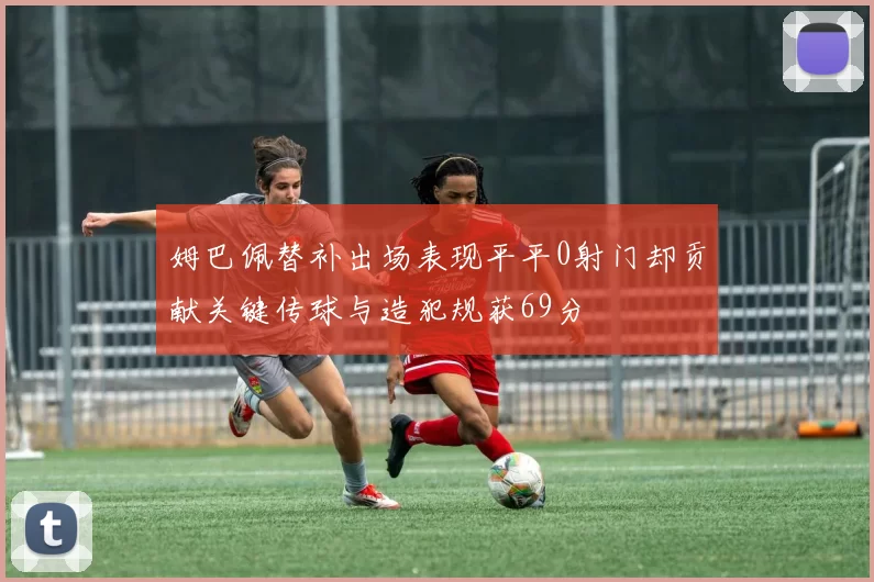 姆巴佩替补出场表现平平0射门却贡献关键传球与造犯规获69分