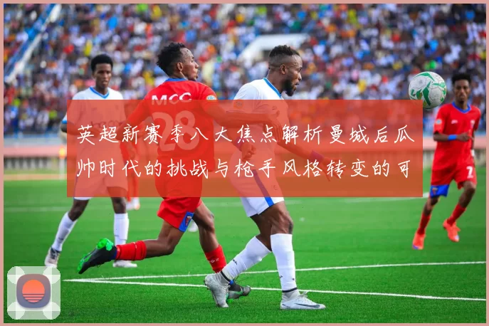 英超新赛季八大焦点解析曼城后瓜帅时代的挑战与枪手风格转变的可能性