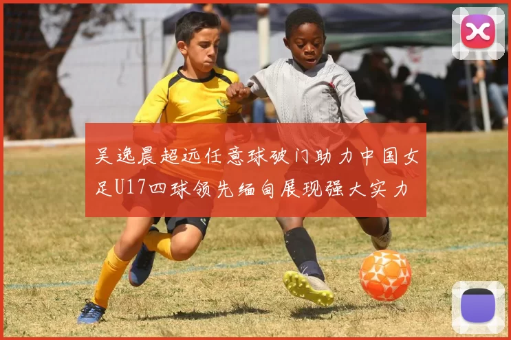 吴逸晨超远任意球破门助力中国女足U17四球领先缅甸展现强大实力