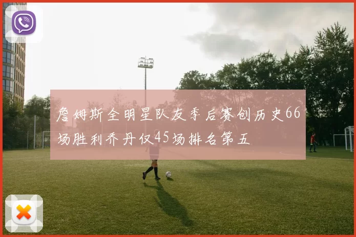 詹姆斯全明星队友季后赛创历史66场胜利乔丹仅45场排名第五