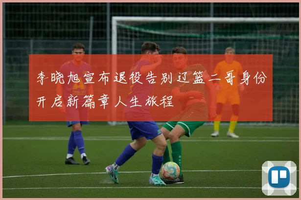 李晓旭宣布退役告别辽篮二哥身份开启新篇章人生旅程