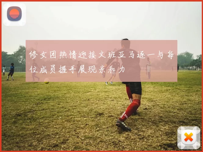 修女团热情迎接文班亚马逐一与每位成员握手展现亲和力