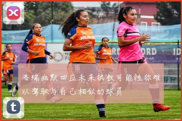 洛瑞幽默回应未来执教可能性称难以驾驭与自己相似的球员