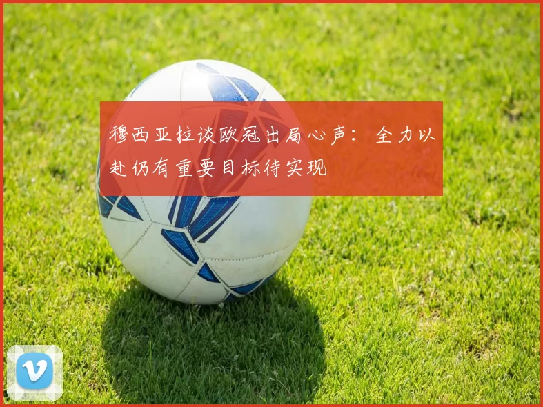 穆西亚拉谈欧冠出局心声：全力以赴仍有重要目标待实现