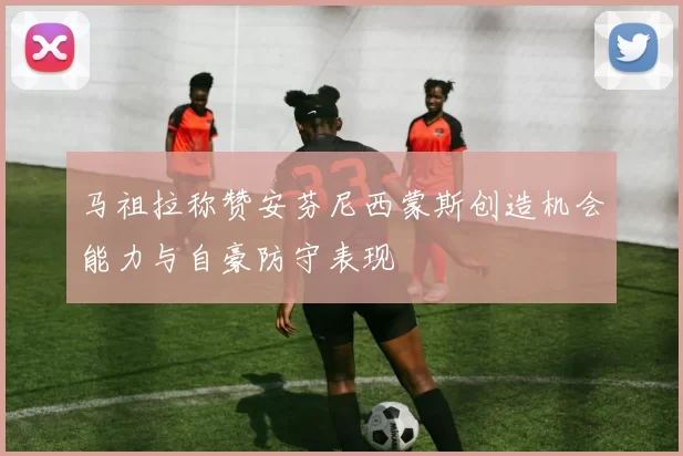 马祖拉称赞安芬尼西蒙斯创造机会能力与自豪防守表现